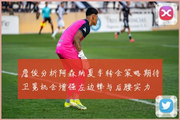 詹俊分析阿森纳夏季转会策略期待卫冕机会增强左边锋与后腰实力