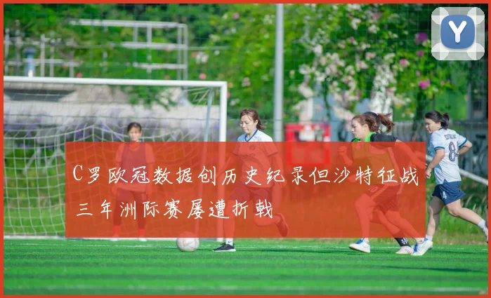 C罗欧冠数据创历史纪录但沙特征战三年洲际赛屡遭折戟