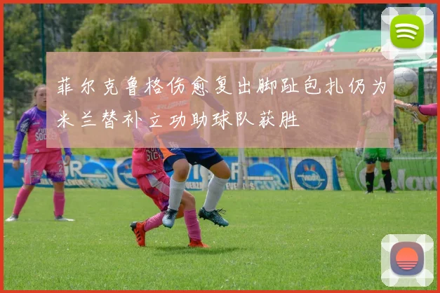 菲尔克鲁格伤愈复出脚趾包扎仍为米兰替补立功助球队获胜