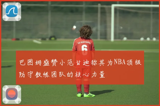 巴图姆盛赞小范甘迪称其为NBA顶级防守教练团队的核心力量