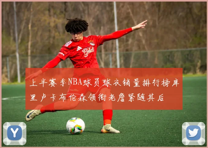 上半赛季NBA球员球衣销量排行榜库里卢卡布伦森领衔老詹紧随其后