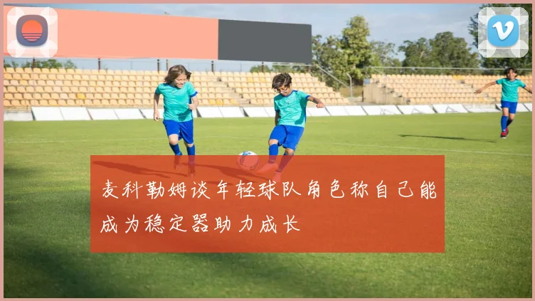 麦科勒姆谈年轻球队角色称自己能成为稳定器助力成长