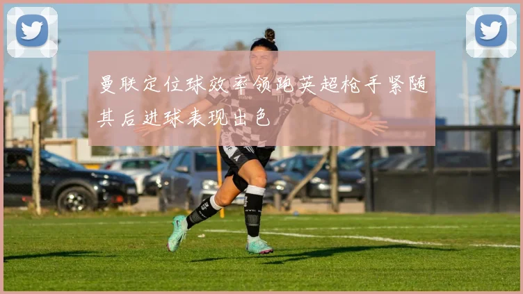 曼联定位球效率领跑英超枪手紧随其后进球表现出色