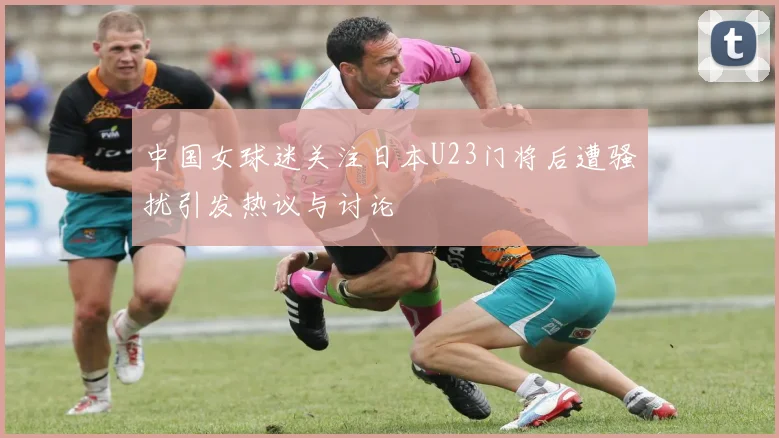 中国女球迷关注日本U23门将后遭骚扰引发热议与讨论
