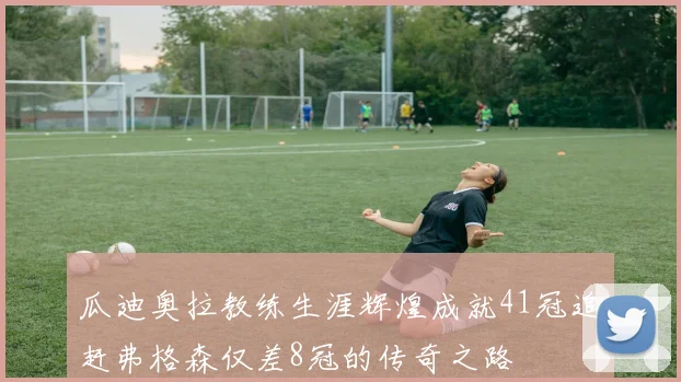 瓜迪奥拉教练生涯辉煌成就41冠追赶弗格森仅差8冠的传奇之路