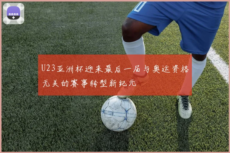 U23亚洲杯迎来最后一届与奥运资格无关的赛事转型新纪元