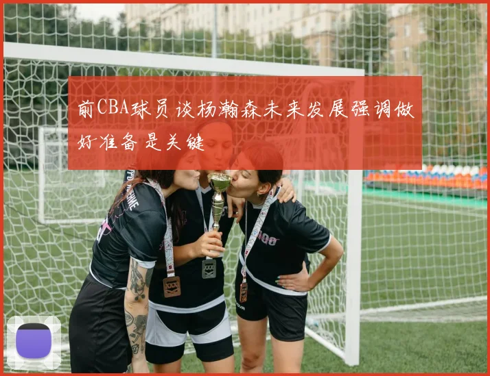 前CBA球员谈杨瀚森未来发展强调做好准备是关键