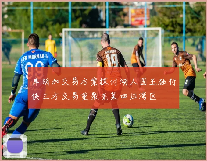 库明加交易方案探讨湖人国王独行侠三方交易重聚克莱回归湾区