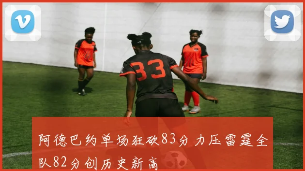 阿德巴约单场狂砍83分力压雷霆全队82分创历史新高