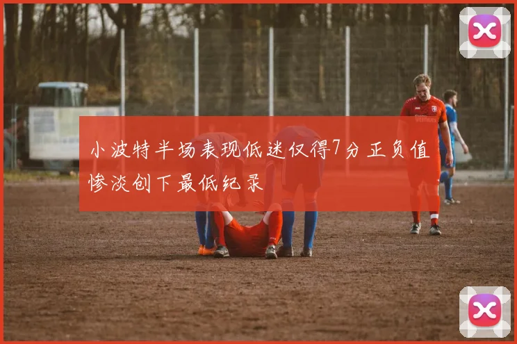 小波特半场表现低迷仅得7分正负值惨淡创下最低纪录