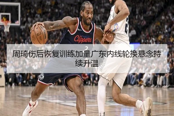 周琦伤后恢复训练加量广东内线轮换悬念持续升温（kaiyun）
